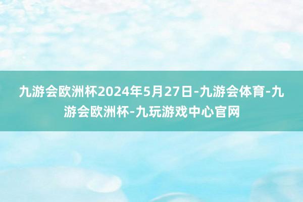 九游会欧洲杯2024年5月27日-九游会体育-九游会欧洲杯-九玩游戏中心官网