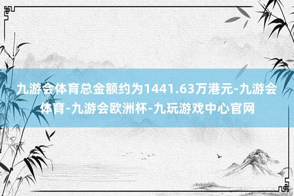 九游会体育总金额约为1441.63万港元-九游会体育-九游会欧洲杯-九玩游戏中心官网