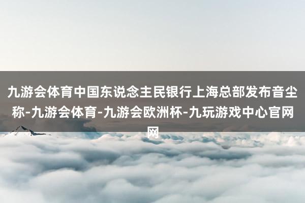 九游会体育中国东说念主民银行上海总部发布音尘称-九游会体育-九游会欧洲杯-九玩游戏中心官网