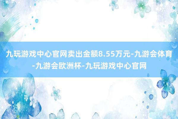 九玩游戏中心官网卖出金额8.55万元-九游会体育-九游会欧洲杯-九玩游戏中心官网