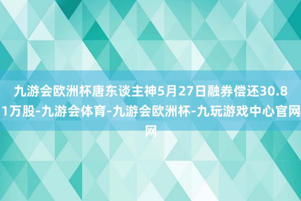 九游会欧洲杯唐东谈主神5月27日融券偿还30.81万股-九游会体育-九游会欧洲杯-九玩游戏中心官网