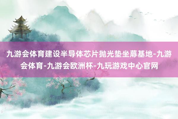 九游会体育建设半导体芯片抛光垫坐蓐基地-九游会体育-九游会欧洲杯-九玩游戏中心官网