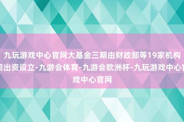 九玩游戏中心官网大基金三期由财政部等19家机构共同出资设立-九游会体育-九游会欧洲杯-九玩游戏中心官网