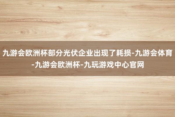 九游会欧洲杯部分光伏企业出现了耗损-九游会体育-九游会欧洲杯-九玩游戏中心官网