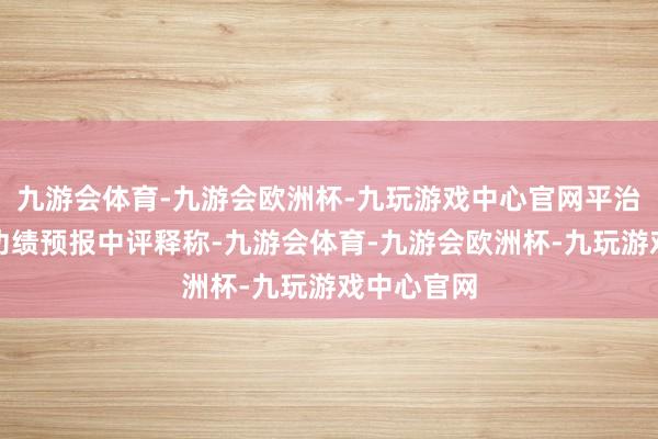 九游会体育-九游会欧洲杯-九玩游戏中心官网平治信息曾在功绩预报中评释称-九游会体育-九游会欧洲杯-九玩游戏中心官网