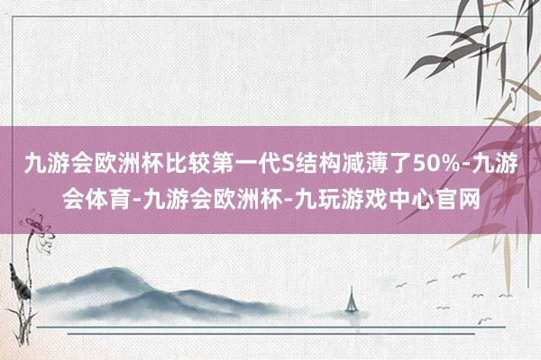 九游会欧洲杯比较第一代S结构减薄了50%-九游会体育-九游会欧洲杯-九玩游戏中心官网