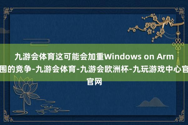 九游会体育这可能会加重Windows on Arm范围的竞争-九游会体育-九游会欧洲杯-九玩游戏中心官网