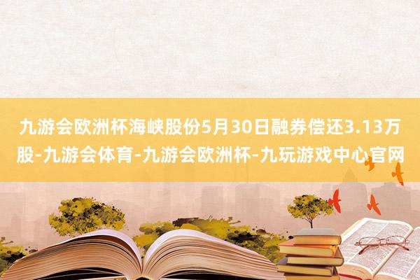 九游会欧洲杯海峡股份5月30日融券偿还3.13万股-九游会体育-九游会欧洲杯-九玩游戏中心官网