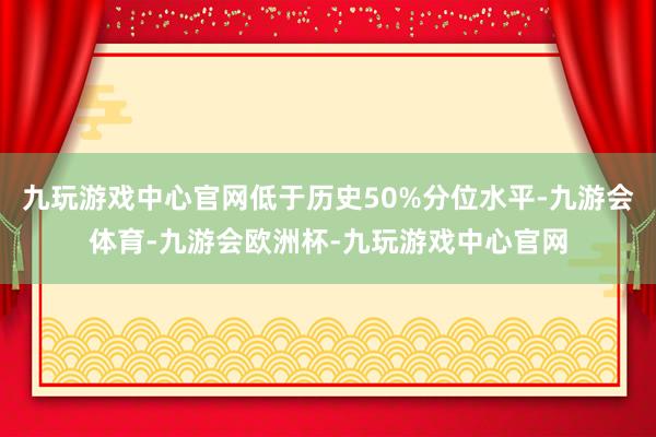 九玩游戏中心官网低于历史50%分位水平-九游会体育-九游会欧洲杯-九玩游戏中心官网