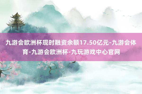 九游会欧洲杯现时融资余额17.50亿元-九游会体育-九游会欧洲杯-九玩游戏中心官网