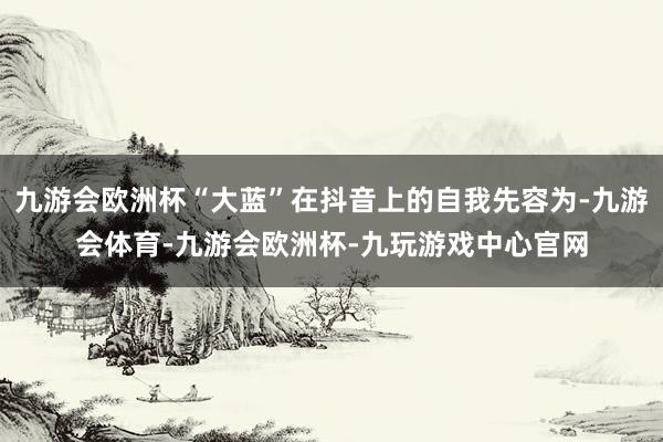 九游会欧洲杯“大蓝”在抖音上的自我先容为-九游会体育-九游会欧洲杯-九玩游戏中心官网