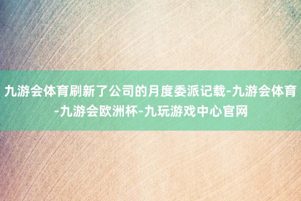 九游会体育刷新了公司的月度委派记载-九游会体育-九游会欧洲杯-九玩游戏中心官网