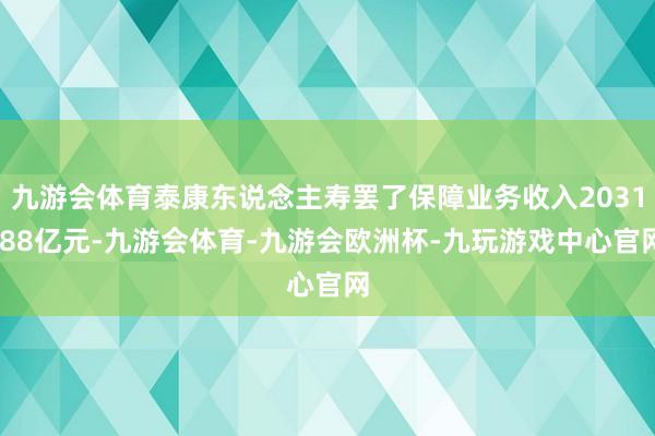 九游会体育泰康东说念主寿罢了保障业务收入2031.88亿元-九游会体育-九游会欧洲杯-九玩游戏中心官网