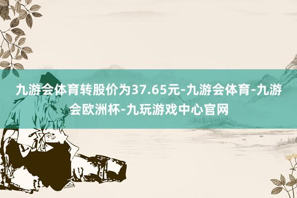 九游会体育转股价为37.65元-九游会体育-九游会欧洲杯-九玩游戏中心官网