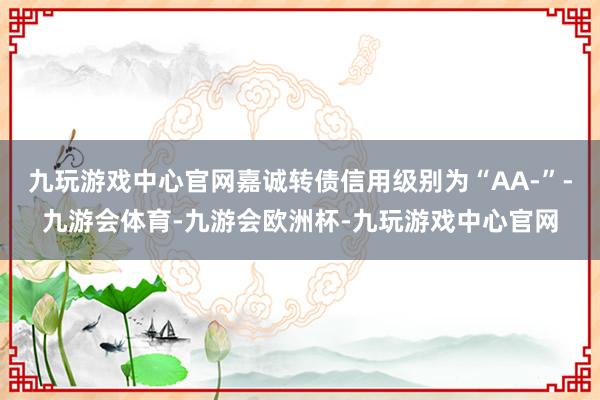 九玩游戏中心官网嘉诚转债信用级别为“AA-”-九游会体育-九游会欧洲杯-九玩游戏中心官网