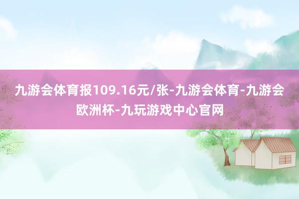 九游会体育报109.16元/张-九游会体育-九游会欧洲杯-九玩游戏中心官网