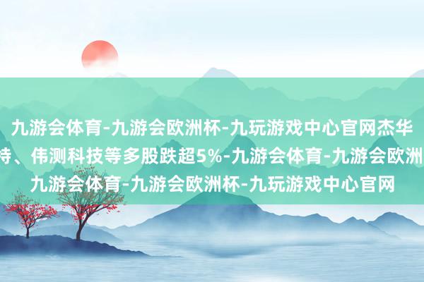 九游会体育-九游会欧洲杯-九玩游戏中心官网杰华特、风格科技、锴威特、伟测科技等多股跌超5%-九游会体育-九游会欧洲杯-九玩游戏中心官网