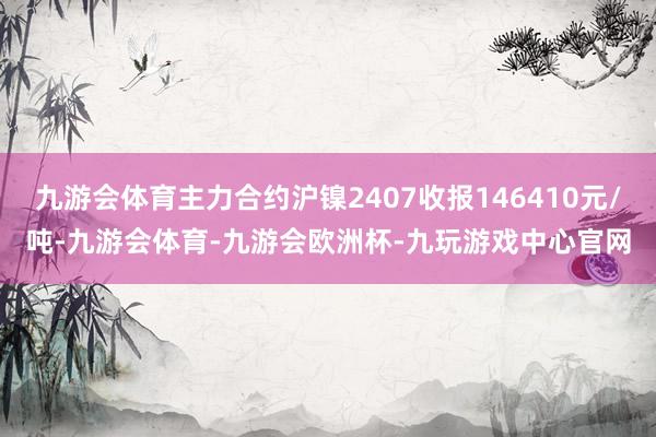 九游会体育主力合约沪镍2407收报146410元/吨-九游会体育-九游会欧洲杯-九玩游戏中心官网