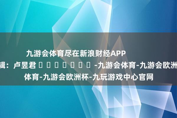 九游会体育尽在新浪财经APP            						连累剪辑：卢昱君 							-九游会体育-九游会欧洲杯-九玩游戏中心官网