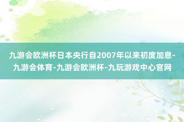 九游会欧洲杯日本央行自2007年以来初度加息-九游会体育-九游会欧洲杯-九玩游戏中心官网