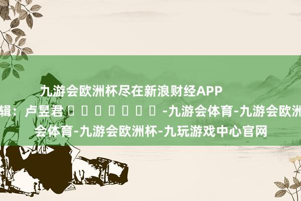 九游会欧洲杯尽在新浪财经APP            						职守剪辑：卢昱君 							-九游会体育-九游会欧洲杯-九玩游戏中心官网