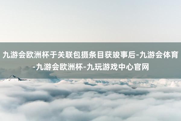 九游会欧洲杯于关联包摄条目获竣事后-九游会体育-九游会欧洲杯-九玩游戏中心官网