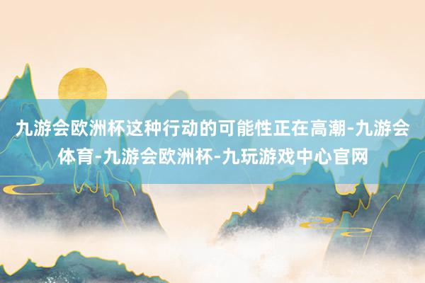 九游会欧洲杯这种行动的可能性正在高潮-九游会体育-九游会欧洲杯-九玩游戏中心官网