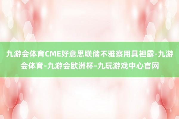 九游会体育CME好意思联储不雅察用具袒露-九游会体育-九游会欧洲杯-九玩游戏中心官网