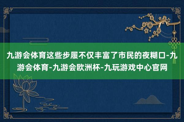 九游会体育这些步履不仅丰富了市民的夜糊口-九游会体育-九游会欧洲杯-九玩游戏中心官网