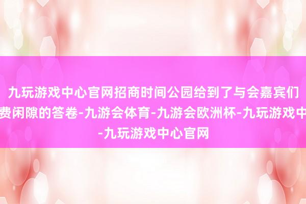 九玩游戏中心官网招商时间公园给到了与会嘉宾们一份糜费闲隙的答卷-九游会体育-九游会欧洲杯-九玩游戏中心官网