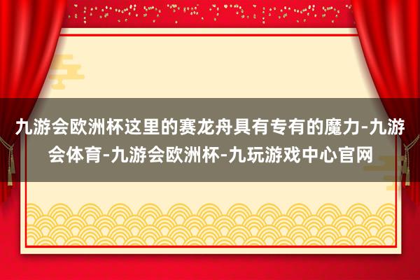 九游会欧洲杯这里的赛龙舟具有专有的魔力-九游会体育-九游会欧洲杯-九玩游戏中心官网