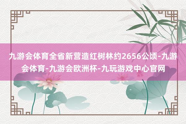 九游会体育全省新营造红树林约2656公顷-九游会体育-九游会欧洲杯-九玩游戏中心官网