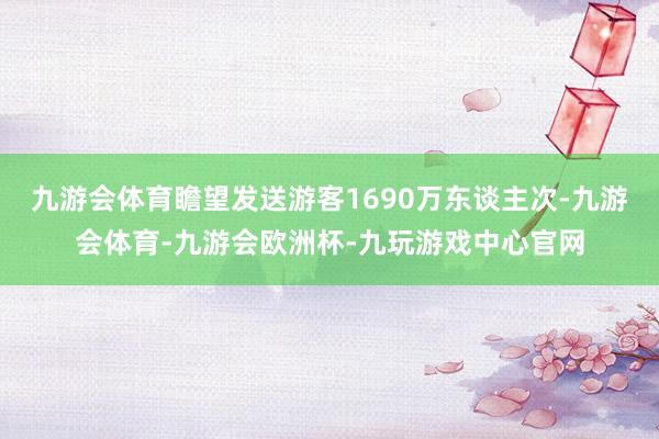 九游会体育瞻望发送游客1690万东谈主次-九游会体育-九游会欧洲杯-九玩游戏中心官网