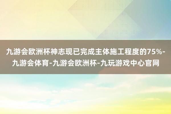 九游会欧洲杯神志现已完成主体施工程度的75%-九游会体育-九游会欧洲杯-九玩游戏中心官网