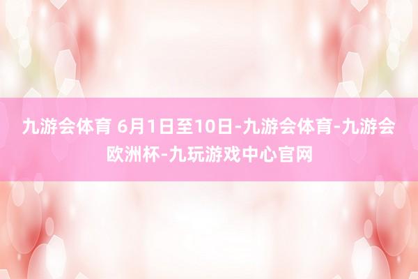 九游会体育 　　6月1日至10日-九游会体育-九游会欧洲杯-九玩游戏中心官网