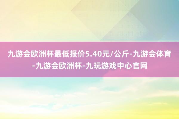 九游会欧洲杯最低报价5.40元/公斤-九游会体育-九游会欧洲杯-九玩游戏中心官网