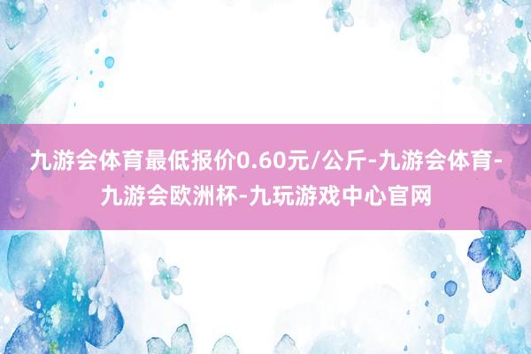 九游会体育最低报价0.60元/公斤-九游会体育-九游会欧洲杯-九玩游戏中心官网