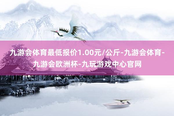 九游会体育最低报价1.00元/公斤-九游会体育-九游会欧洲杯-九玩游戏中心官网