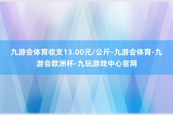 九游会体育收支13.00元/公斤-九游会体育-九游会欧洲杯-九玩游戏中心官网