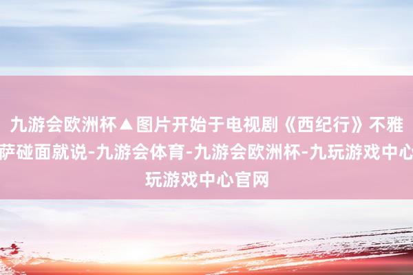 九游会欧洲杯▲图片开始于电视剧《西纪行》不雅音菩萨碰面就说-九游会体育-九游会欧洲杯-九玩游戏中心官网