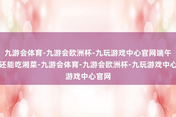 九游会体育-九游会欧洲杯-九玩游戏中心官网端午节你还能吃湘菜-九游会体育-九游会欧洲杯-九玩游戏中心官网