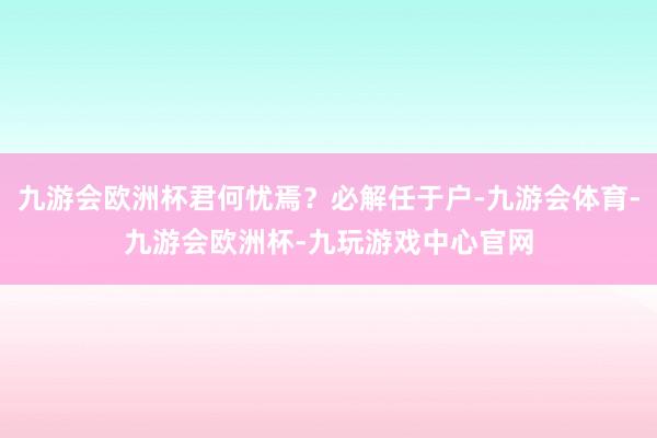 九游会欧洲杯君何忧焉？必解任于户-九游会体育-九游会欧洲杯-九玩游戏中心官网