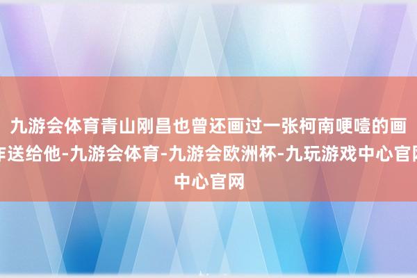 九游会体育青山刚昌也曾还画过一张柯南哽噎的画作送给他-九游会体育-九游会欧洲杯-九玩游戏中心官网