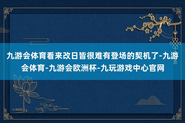 九游会体育看来改日皆很难有登场的契机了-九游会体育-九游会欧洲杯-九玩游戏中心官网