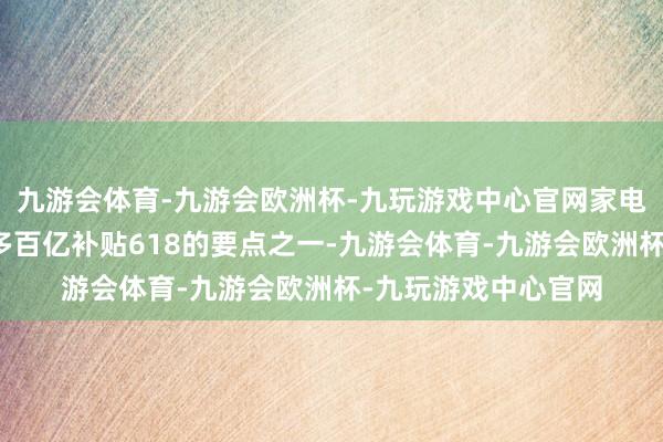 九游会体育-九游会欧洲杯-九玩游戏中心官网家电家产品类亦然拼多多百亿补贴618的要点之一-九游会体育-九游会欧洲杯-九玩游戏中心官网