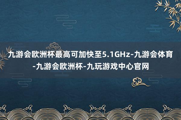 九游会欧洲杯最高可加快至5.1GHz-九游会体育-九游会欧洲杯-九玩游戏中心官网