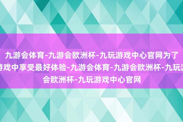 九游会体育-九游会欧洲杯-九玩游戏中心官网为了让玩家们在游戏中享受最好体验-九游会体育-九游会欧洲杯-九玩游戏中心官网