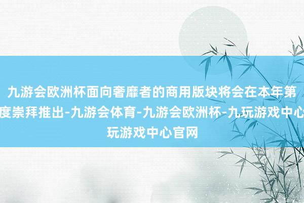 九游会欧洲杯面向奢靡者的商用版块将会在本年第四季度崇拜推出-九游会体育-九游会欧洲杯-九玩游戏中心官网