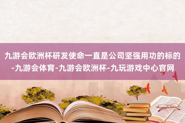 九游会欧洲杯研发使命一直是公司坚强用功的标的-九游会体育-九游会欧洲杯-九玩游戏中心官网