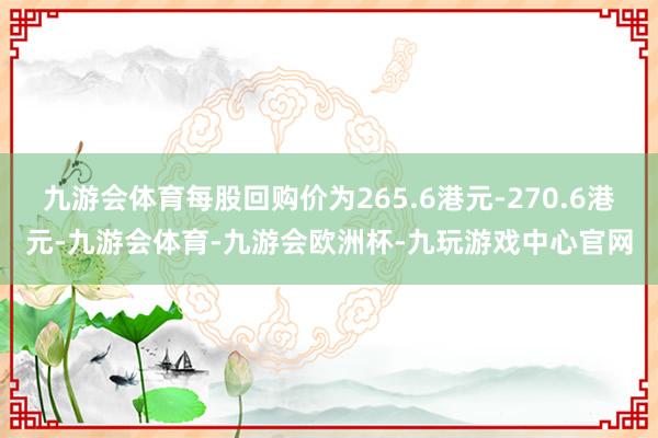 九游会体育每股回购价为265.6港元-270.6港元-九游会体育-九游会欧洲杯-九玩游戏中心官网